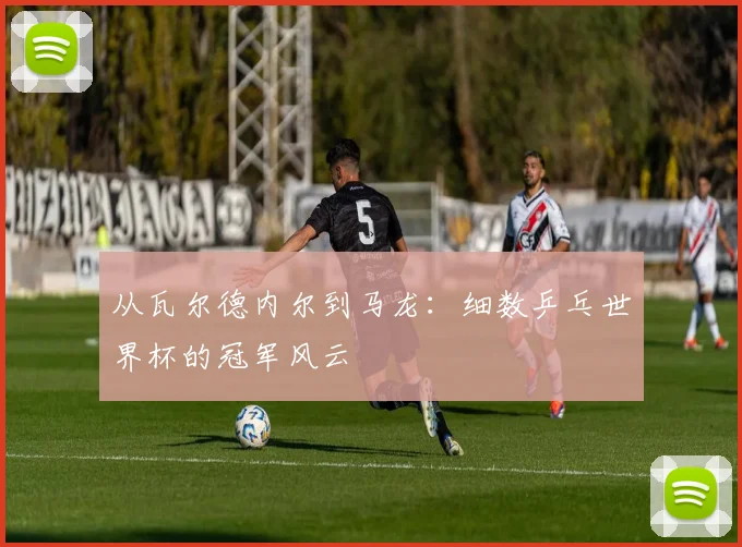 从瓦尔德内尔到马龙：细数乒乓世界杯的冠军风云