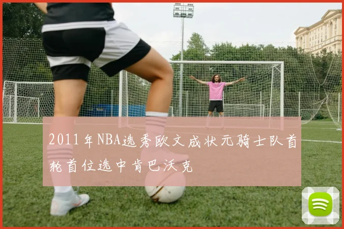 2011年NBA选秀欧文成状元骑士队首轮首位选中肯巴沃克